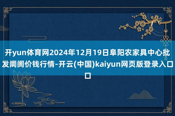 开yun体育网2024年12月19日阜阳农家具中心批发阛阓价钱行情-开云(中国)kaiyun网页版登录入口